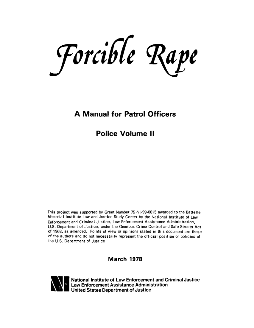handle is hein.agopinions/forcrpolcv0002 and id is 1 raw text is: 










   ftrd67fe ape









           A Manual for Patrol Officers



                     Police Volume II














This project was supported by Grant Number 75-NI-99o0015 awarded to the Battelle
Memorial Institute Law and Justice Study Center by the National Institute of Law
Enforcement and Criminal Justice, Law Enforcement Assistance Administration.
U.S. Department of Justice, under the Omnibus Crime Control and Safe Streets Act
of 1968, as amended. Points of view or opinions stated in this document are those
of the authors and do not necessarily represent the official position or policies of
the U.S. Department of Justice.



                          March 1978



 * National Institute of Law Enforcement and Criminal Justice
          Law Enforcement Assistance Administration
          United States Department of Justice


