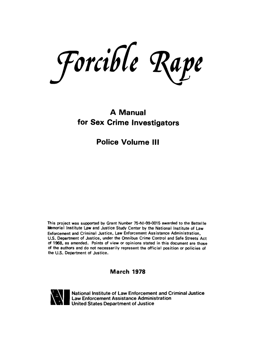 handle is hein.agopinions/forcrpolcv0003 and id is 1 raw text is: 









ra6l'


                          A Manual
             for Sex Crime Investigators


                     Police Volume III













This project was supported by Grant Number 75-NI-99-0015 awarded to the Battelle
Memorial Institute Law and Justice Study Center by the National Institute of Law
Enforcement and Criminal Justice, Law Enforcement Assistance Administration,
U.S. Department of Justice, under the Omnibus Crime Control and Safe Streets Act
of 1968, as amended. Points of view or opinions stated in this document are those
of the authors and do not necessarily represent the official position or policies of
the U.S. Department of Justice.


                          March 1978



 EI National Institute of Law Enforcement and Criminal Justice
          Law Enforcement Assistance Administration
          United States Department of Justice


le


