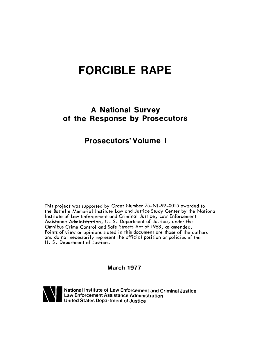 handle is hein.agopinions/forcrpros0001 and id is 1 raw text is: 










             FORCIBLE RAPE





                  A National Survey
        of the Response by Prosecutors



                Prosecutors' Volume I










 This project was supported by Grant Number 75-NI-99-0015 awarded to
 the Battelle Memorial Institute Law and Justice Study Center by the National
 Institute of Law Enforcement and Criminal Justice, Law Enforcement
 Assistance Administration, U. S. Department of Justice, under the
 Omnibus Crime Control and Safe Streets Act of 1968, as amended.
 Points of view or opinions stated in this document are those of the authors
 and do not necessarily represent the official position or policies of the
 U. S. Department of Justice.



                        March 1977



E I National Institute of Law Enforcement and Criminal Justice
        Law Enforcement Assistance Administration
        United States Department of Justice


