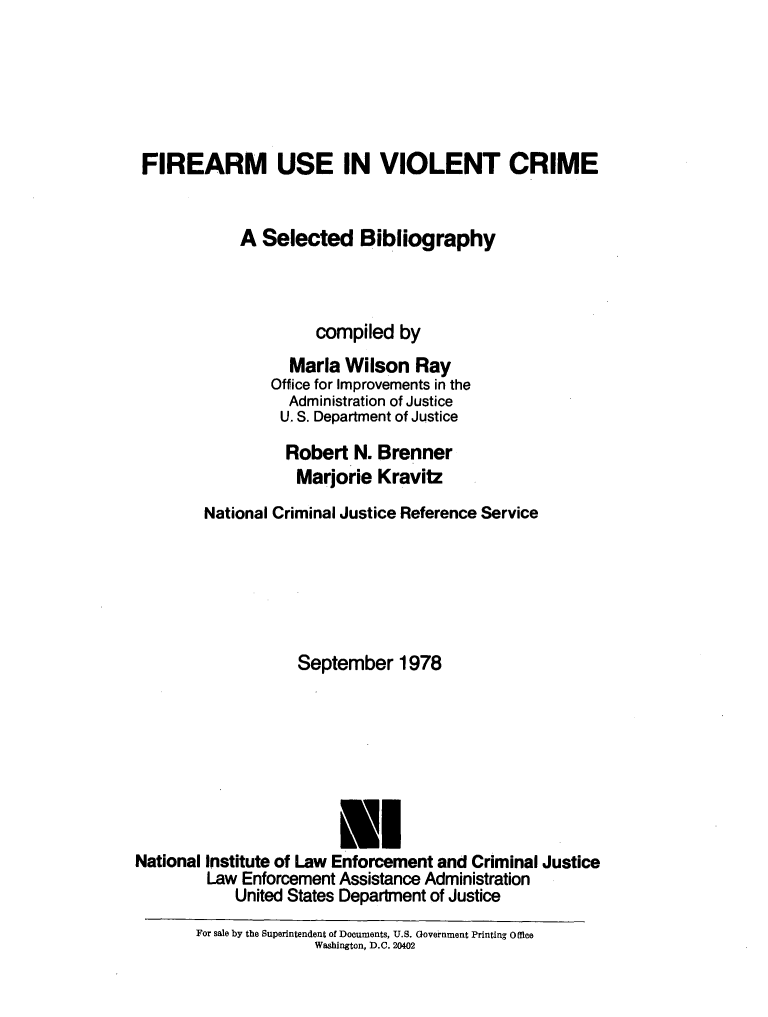 handle is hein.agopinions/frarmus0001 and id is 1 raw text is: 






FIREARM USE IN VIOLENT CRIME


            A Selected Bibliography



                     compiled by
                  Maria Wilson Ray
                Office for Improvements in the
                  Administration of Justice
                  U. S. Department of Justice

                  Robert N. Brenner
                  Marjorie Kravitz
        National Criminal Justice Reference Service






                   September 1978






                        El

National Institute of Law Enforcement and Criminal Justice
        Law Enforcement Assistance Administration
            United States Department of Justice


For sale by the Superintendent of Documents, U.S. Government Printing 0 loe
              Washington, D.C. 20402


