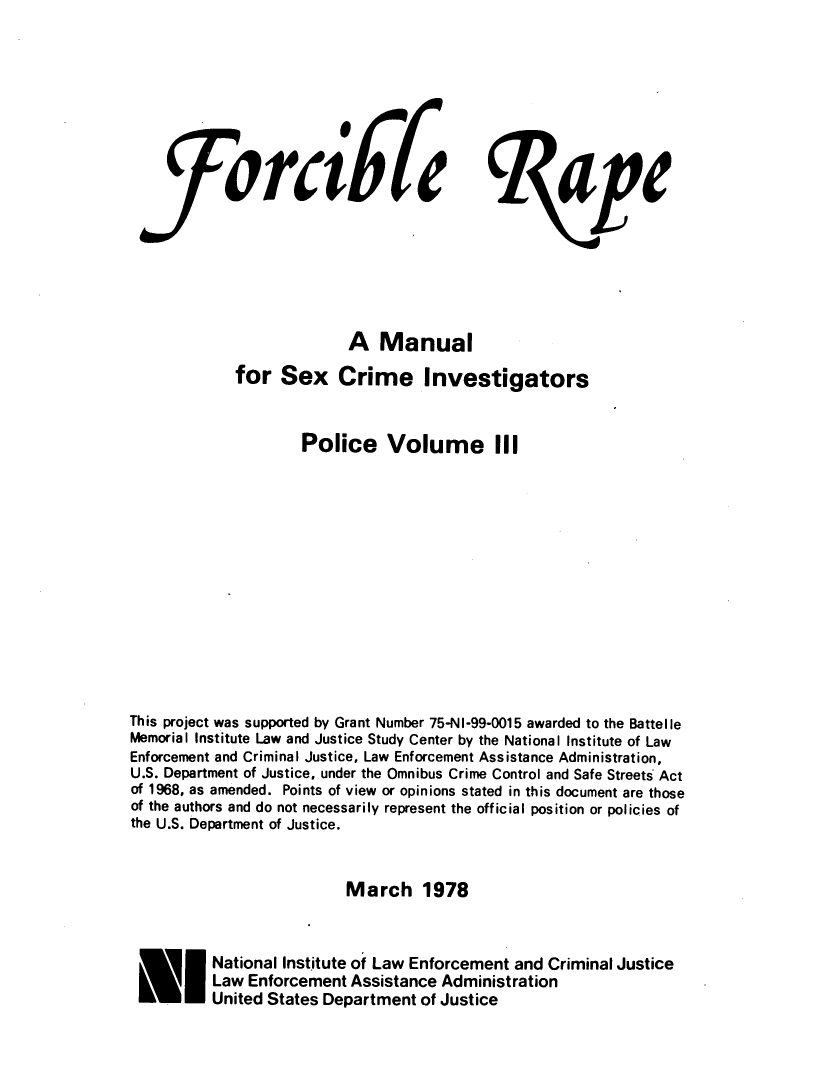 handle is hein.agopinions/frcblmns0001 and id is 1 raw text is: 








           SorciFi[ape







                          A Manual
             for Sex Crime Investigators


                    Police Volume III













This project was supported by Grant Number 75-NI-99-0015 awarded to the Battelle
Memorial Institute Law and Justice Study Center by the National Institute of Law
Enforcement and Criminal Justice, Law Enforcement Assistance Administration,
U.S. Department of Justice, under the Omnibus Crime Control and Safe Streets Act
of 1968, as amended. Points of view or opinions stated in this document are those
of the authors and do not necessarily represent the official position or policies of
the U.S. Department of Justice.


                          March 1978


          National Institute of Law Enforcement and Criminal Justice
          Law Enforcement Assistance Administration
    NUnited States Department of Justice


