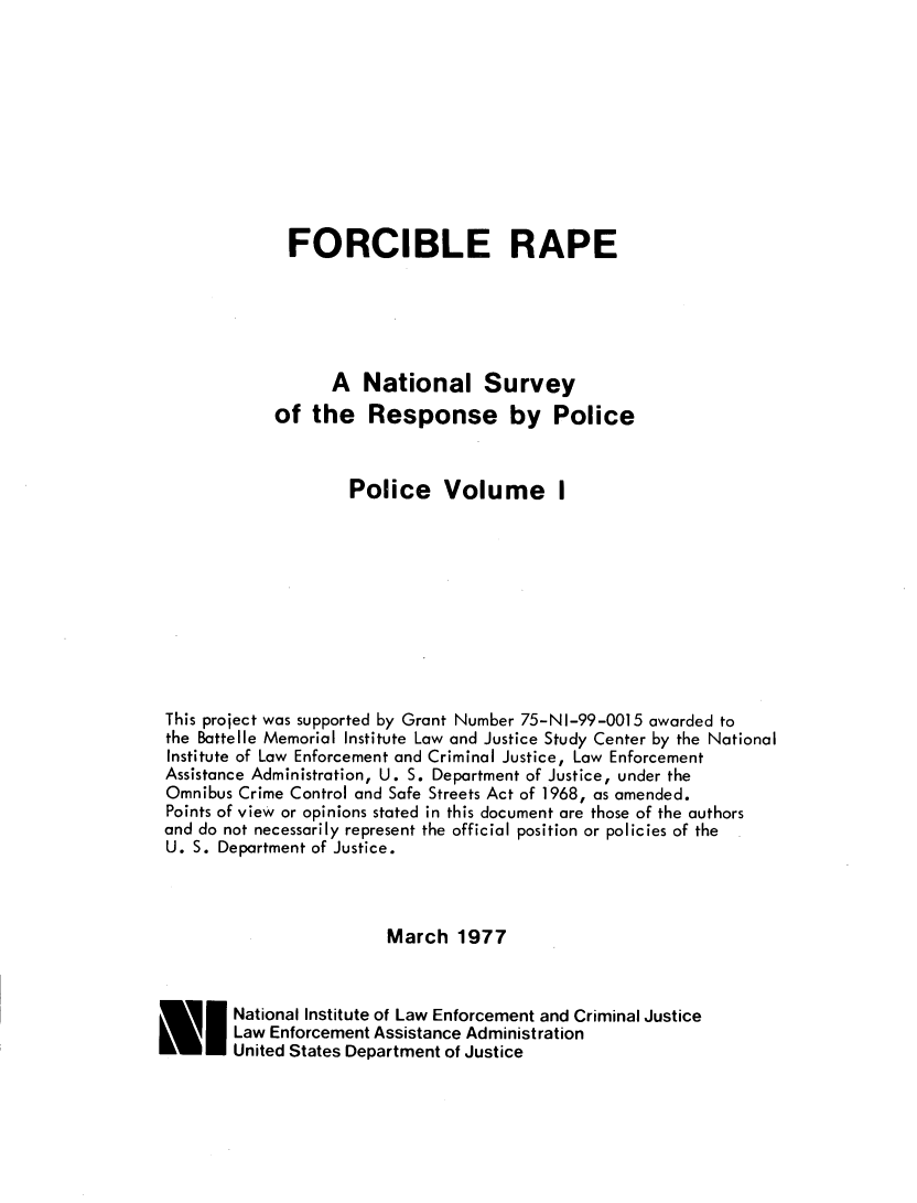 handle is hein.agopinions/frcrpenl0001 and id is 1 raw text is: 










             FORCIBLE RAPE





                  A National Survey
            of the Response by Police


                    Police Volume I










This project was supported by Grant Number 75-NI-99-0015 awarded to
the Battelle Memorial Institute Law and Justice Study Center by the National
Institute of Law Enforcement and Criminal Justice, Law Enforcement
Assistance Administration, U. S. Department of Justice, under the
Omnibus Crime Control and Safe Streets Act of 1968, as amended.
Points of view or opinions stated in this document are those of the authors
and do not necessarily represent the official position or policies of the
U. S. Department of Justice.



                        March 1977


       National Institute of Law Enforcement and Criminal Justice
       Law Enforcement Assistance Administration
       United States Department of Justice


