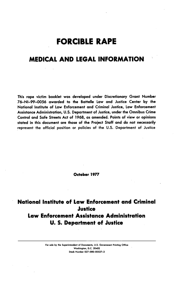 handle is hein.agopinions/frcrpmd0001 and id is 1 raw text is: 







                   FORCIBLE RAPE


      MEDICAL AND LEGAL INFORMATION






This rape victim booklet was developed under Discretionary Grant Number
76-NI-99-0056 awarded to the Battelle Law and Justice Center by the
National Institute of Law Enforcement and Criminal Justice, Law Enforcement
Assistance Administration, U.S. Department of Justice, under the Omnibus Crime
Control and Safe Streets Act of 1968, as amended. Points of view or opinions
stated in this document are those of the Project Staff and do not necessarily
represent the official position or policies of the U.S. Department of Justice









                           October 1977





National Institute of Law Enforcement and Criminal
                             Justice
     Law Enforcement Assistance Administration
                U. S. Department of Justice


For sole by the Superintendent of Documnts, U.S. Govrlenrlt Printing Office
              Washington, D.C. 20402
           Stock Nunbe 027-000-00537-3


