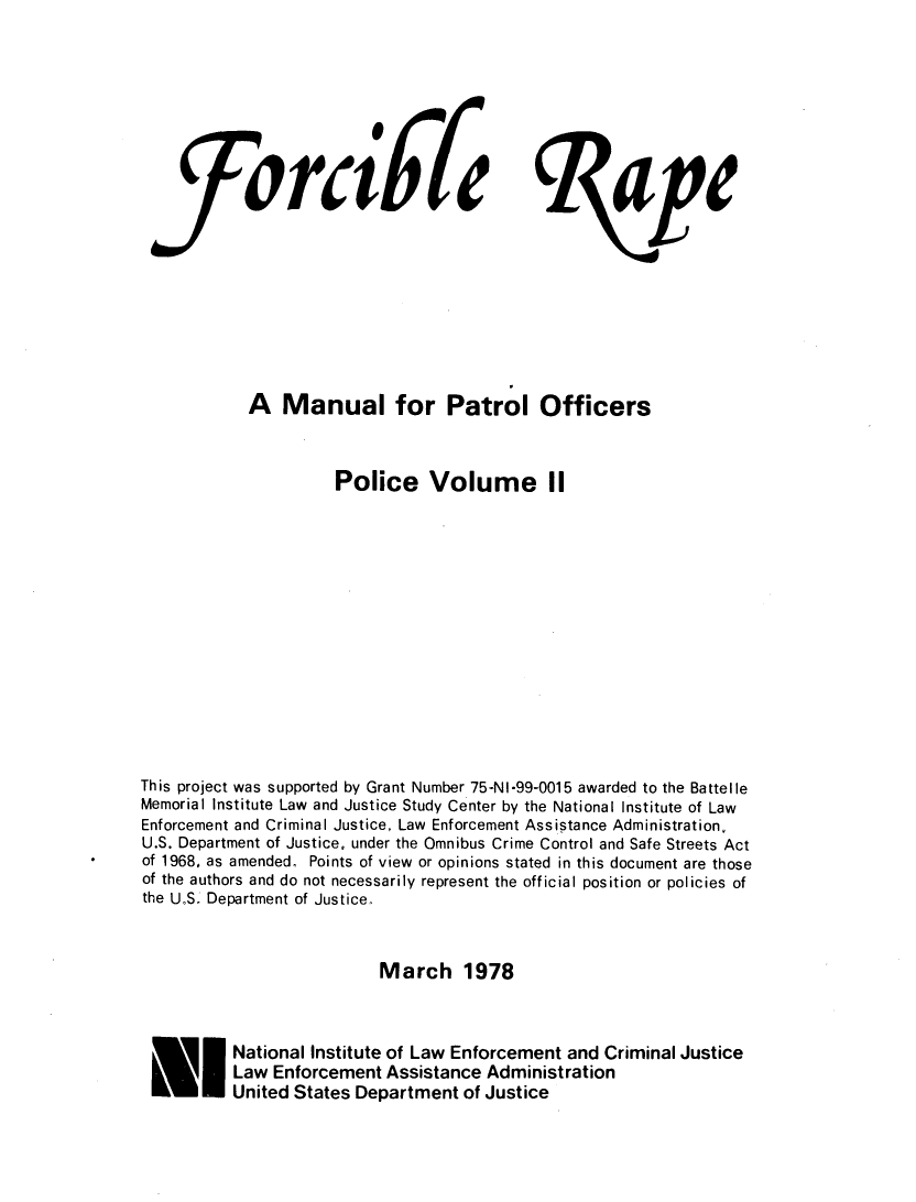 handle is hein.agopinions/frrpmprt0001 and id is 1 raw text is: 









   fforai67tap









           A Manual for Patrol Officers



                    Police Volume II














This project was supported by Grant Number 75-NI-99-0015 awarded to the Battelle
Memorial Institute Law and Justice Study Center by the National Institute of Law
Enforcement and Criminal Justice, Law Enforcement Assistance Administration,
U.S. Department of Justice, under the Omnibus Crime Control and Safe Streets Act
of 1968, as amended. Points of view or opinions stated in this document are those
of the authors and do not necessarily represent the official position or policies of
the U°S. Department of Justice.



                         March 1978



          National Institute of Law Enforcement and Criminal Justice
          Law Enforcement Assistance Administration
          United States Department of Justice


