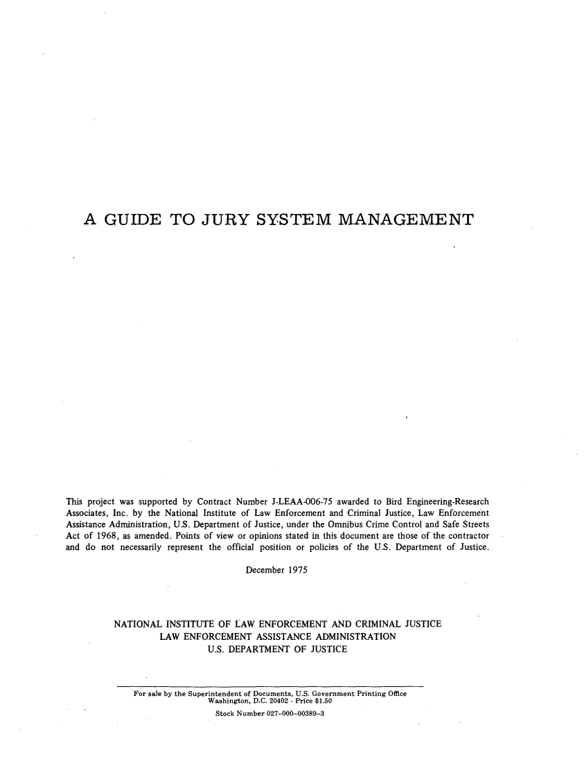 handle is hein.agopinions/gdejrysys0001 and id is 1 raw text is: 




















    A GUIDE TO JURY SYSTEM MANAGEMENT



























This project was supported by Contract Number J-LEAA-006-75 awarded to Bird Engineering-Research
Associates, Inc. by the National Institute of Law Enforcement and Criminal Justice, Law Enforcement
Assistance Administration, U.S. Department of Justice, under the Omnibus Crime Control and Safe Streets
Act of 1968, as amended. Points of view or opinions stated in this document are those of the contractor
and do not necessarily represent the official position or policies of the U.S. Department of Justice.

                                      December 1975




          NATIONAL INSTITUTE OF LAW ENFORCEMENT AND CRIMINAL JUSTICE
                    LAW ENFORCEMENT ASSISTANCE ADMINISTRATION
                              U.S. DEPARTMENT OF JUSTICE


For sale by the Superintendent of Documents, U.S. Government Printing Office
                Washington, D.C. 20402 - Price $1.50
                Stock Number 027-000-00389-3



