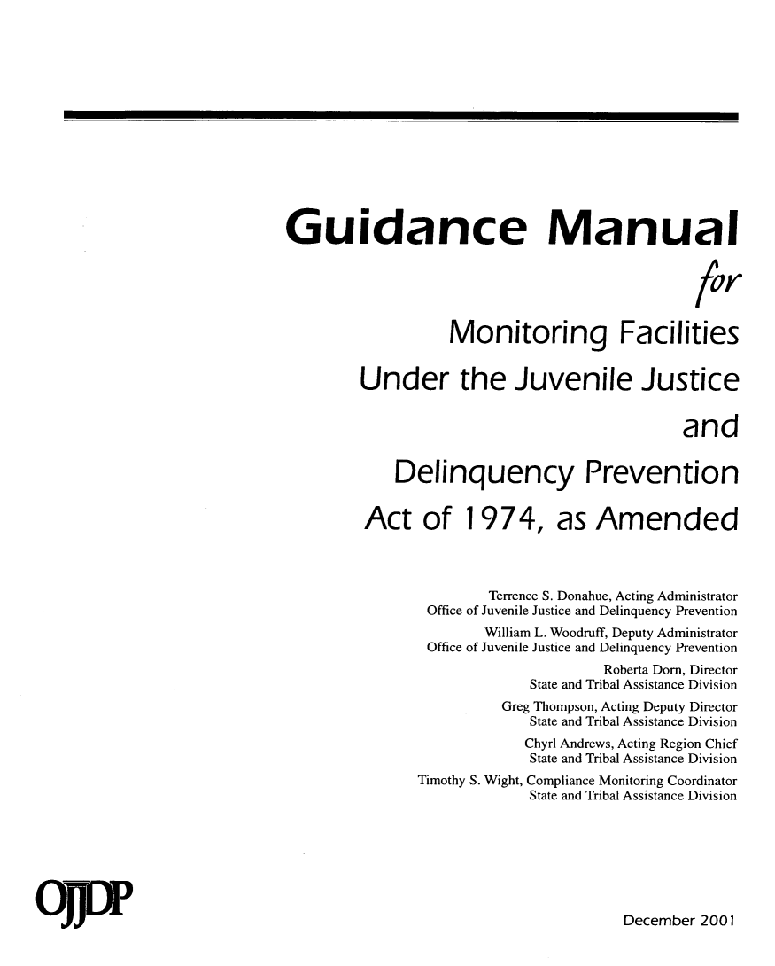 handle is hein.agopinions/gdman0001 and id is 1 raw text is: 















Guidance Manual



                                               for


                   Monitoring Facilities


         Under the Juvenile Justice


                                              and


             Delinquency Prevention


         Act of 1974, as Amended




                       Terrence S. Donahue, Acting Administrator
                Office of Juvenile Justice and Delinquency Prevention
                       William L. Woodruff, Deputy Administrator
                Office of Juvenile Justice and Delinquency Prevention
                                     Roberta Dorn, Director
                            State and Tribal Assistance Division
                         Greg Thompson, Acting Deputy Director
                            State and Tribal Assistance Division
                            Chyrl Andrews, Acting Region Chief
                            State and Tribal Assistance Division
               Timothy S. Wight, Compliance Monitoring Coordinator
                            State and Tribal Assistance Division







                                       December 2001


