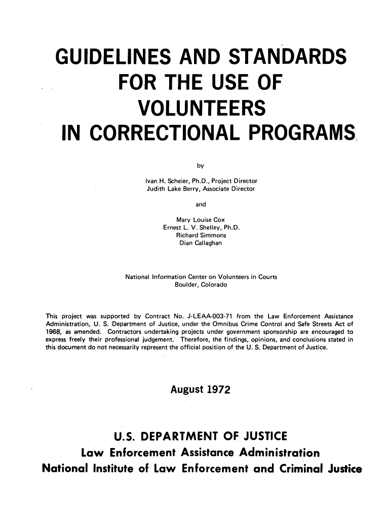 handle is hein.agopinions/gsvcp0001 and id is 1 raw text is: GUIDELINES AND STANDARDS
FOR THE USE OF
VOLUNTEERS
IN CORRECTIONAL PROGRAMS
by
Ivan H. Scheier, Ph.D., Project Director
Judith Lake Berry, Associate Director
and
Mary Louise Cox
Ernest L. V. Shelley, Ph.D.
Richard Simmons
Dian Callaghan
National Information Center on Volunteers in Courts
Boulder, Colorado
This project was supported by Contract No. J-LEAA-003-71 from the Law Enforcement Assistance
Administration, U. S. Department of Justice, under the Omnibus Crime Control and Safe Streets Act of
1968, as amended. Contractors undertaking projects under government sponsorship are encouraged to
express freely their professional judgement. Therefore, the findings, opinions, and conclusions stated in
this document do not necessarily represent the official position of the U. S. Department of Justice.
August 1972
U.S. DEPARTMENT OF JUSTICE
Law Enforcement Assistance Administration
National Institute of Law Enforcement and Criminal Justice


