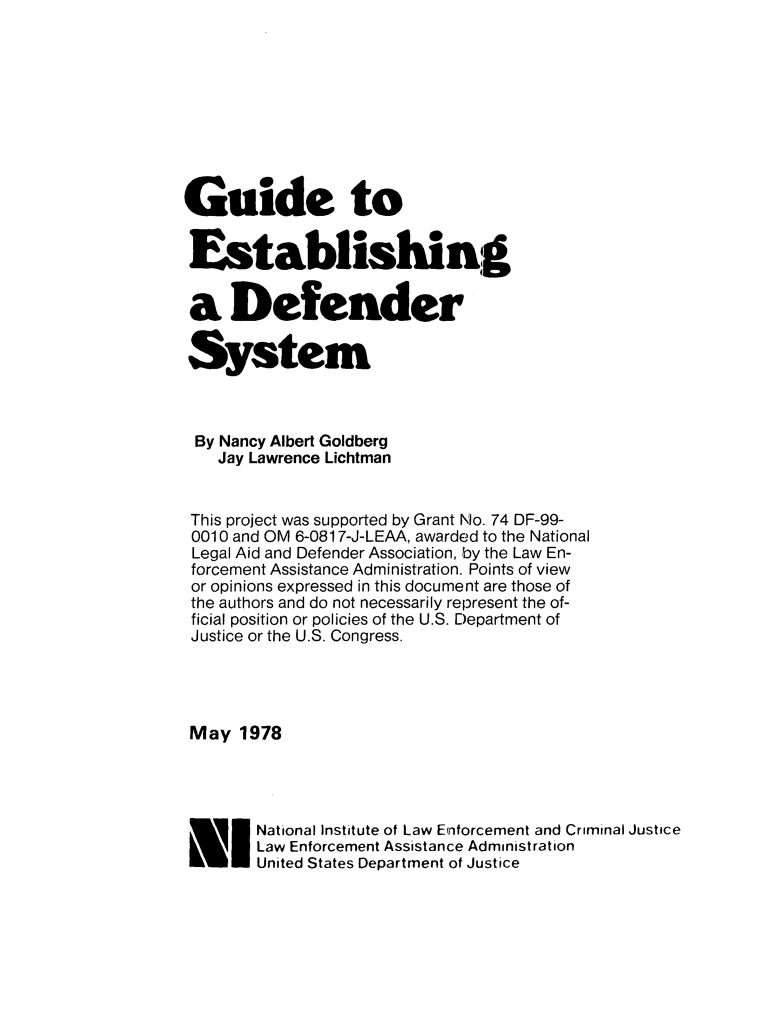 handle is hein.agopinions/gudestb0001 and id is 1 raw text is: 









Guide to


Establishing


a Defender

System



By Nancy Albert Goldberg
    Jay Lawrence Lichtman


 This project was supported by Grant No. 74 DF-99-
 0010 and OM 6-0817-J-LEAA, awarded to the National
 Legal Aid and Defender Association, by the Law En-
 forcement Assistance Administration. Points of view
 or opinions expressed in this document are those of
 the authors and do not necessarily represent the of-
 ficial position or policies of the U.S. Department of
 Justice or the U.S. Congress.




 May 1978




    UNational Institute of Law Erriorcement and Criminal Justice
        Law Enforcement Assistance Administration
 L1     United States Department of Justice


