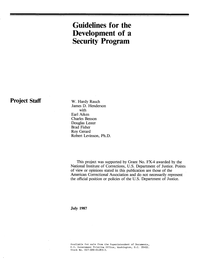 handle is hein.agopinions/gudvlps0001 and id is 1 raw text is: 




Guidelines for the

Development of a

Security Program


Project Staff


W. Hardy Rauch
James D. Henderson
    with
Earl Aiken
Charles Benson
Douglas Lester
Brad Fisher
Roy Gerard
Robert Levinson, Ph.D.


   This project was supported by Grant No. FX-4 awarded by the
National Institute of Corrections, U.S. Department of Justice. Points
of view or opinions stated in this publication are those of the
American Correctional Association and do not necessarily represent
the official position or policies of the U.S. Department of Justice.






July 1987







Available for sale from the Superintendent of Documents,
U.S. Government Printing Office, Washington, D.C. 20402.
Stock No. 027-000-01283-3.


