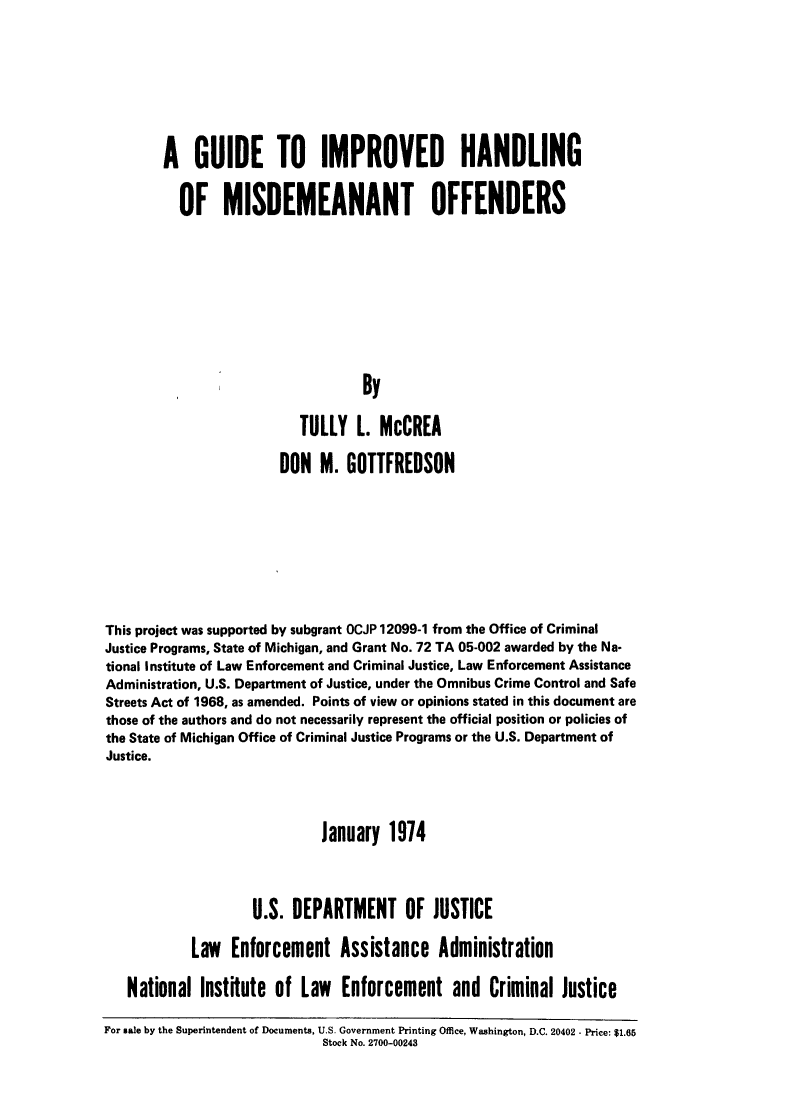 handle is hein.agopinions/guimhmsdo0001 and id is 1 raw text is: 








A GUIDE TO IMPROVED HANDLING


  OF MISDEMEANANT OFFENDERS










                           By

                  TULLY L. McCREA


                        DON M. GOTTFREDSON









This project was supported by subgrant OCJP 12099-1 from the Office of Criminal
Justice Programs, State of Michigan, and Grant No. 72 TA 05-002 awarded by the Na-
tional Institute of Law Enforcement and Criminal Justice, Law Enforcement Assistance
Administration, U.S. Department of Justice, under the Omnibus Crime Control and Safe
Streets Act of 1968, as amended. Points of view or opinions stated in this document are
those of the authors and do not necessarily represent the official position or policies of
the State of Michigan Office of Criminal Justice Programs or the U.S. Department of
Justice.




                             January 1974



                    U.S. DEPARTMENT OF JUSTICE

            Law Enforcement Assistance Administration

   National Institute of Law Enforcement and Criminal Justice

For sale by the Superintendent of Documents, U.S. Government Printing Office, Washington, D.C. 20402 - Price: $1.65
                             Stock No. 2700-00243



