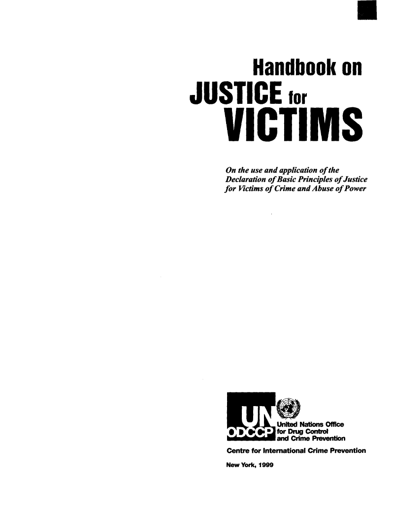 handle is hein.agopinions/hdbkoje0001 and id is 1 raw text is: 






            Handbook on


JUSTICE for



       VICTIMS


       On the use and application of the
       Declaration of Basic Principles of Justice
       for Victims of Crime and Abuse of Power


























                Sfor DmCotl
                and Crme Pmvention
       Centre for International Crime Prevention


New York, 1999


