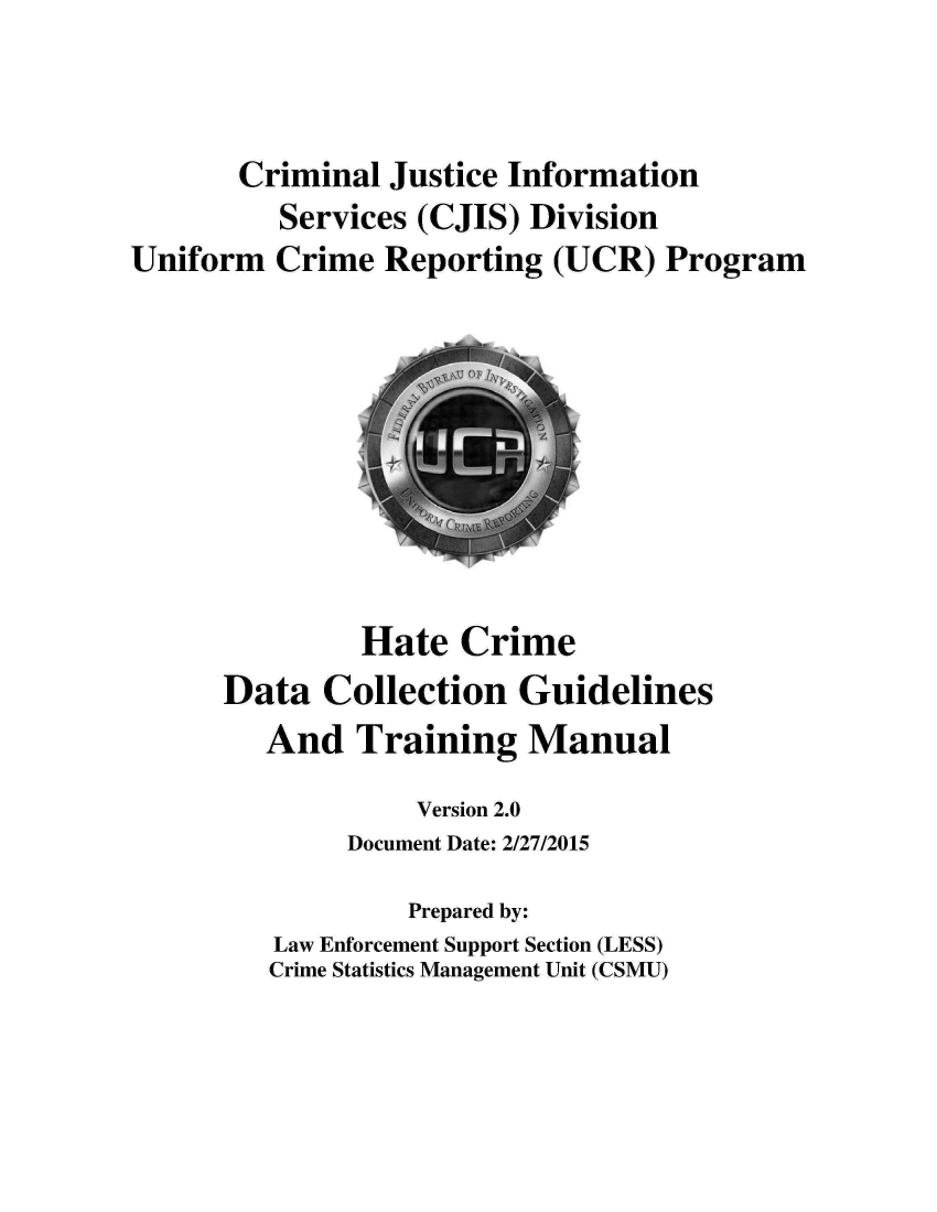 handle is hein.agopinions/hecedacn0001 and id is 1 raw text is: Criminal Justice Information
Services (CJIS) Division
Uniform Crime Reporting (UCR) Program
Hate Crime
Data Collection Guidelines
And Training Manual
Version 2.0
Document Date: 2/27/2015
Prepared by:
Law Enforcement Support Section (LESS)
Crime Statistics Management Unit (CSMU)


