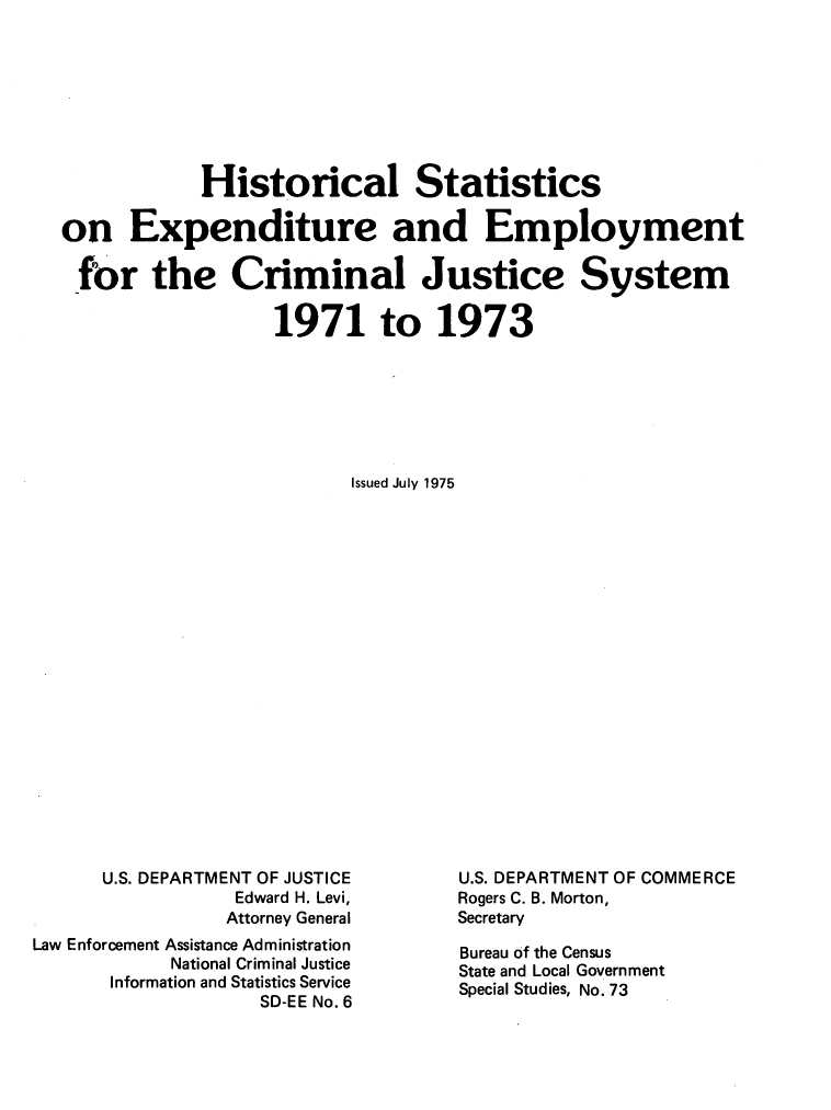 handle is hein.agopinions/hseecjs0001 and id is 1 raw text is: Historical Statistics
on Expenditure and Employment
for the Criminal Justice System
1971 to 1973
Issued July 1975

U.S. DEPARTMENT OF JUSTICE
Edward H. Levi,
Attorney General
Law Enforcement Assistance Administration
National Criminal Justice
Information and Statistics Service
SD-EE No. 6

U.S. DEPARTMENT OF COMMERCE
Rogers C. B. Morton,
Secretary
Bureau of the Census
State and Local Government
Special Studies, No. 73


