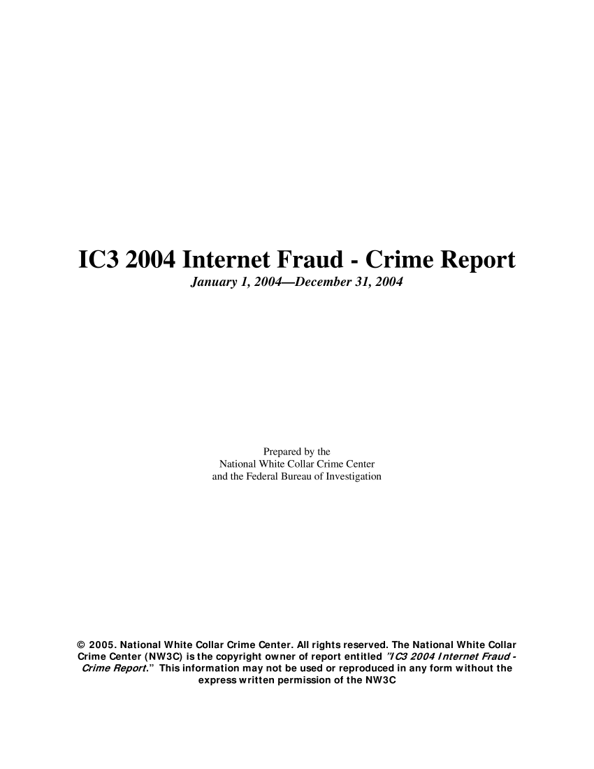 handle is hein.agopinions/iciii2004 and id is 1 raw text is: IC3 2004 Internet Fraud - Crime Report
January 1, 2004-December 31, 2004
Prepared by the
National White Collar Crime Center
and the Federal Bureau of Investigation
© 2005. National White Collar Crime Center. All rights reserved. The National White Collar
Crime Center (NW3C) is the copyright owner of report entitled /C32004 Internet Fraud-
Crime Report. This information may not be used or reproduced in any form without the
express written permission of the NW3C


