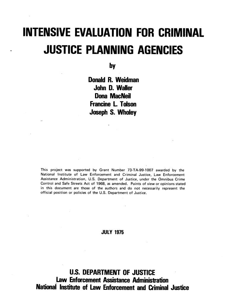 handle is hein.agopinions/iecjpa0001 and id is 1 raw text is: INTENSIVE EVALUATION FOR CRIMINAL
JUSTICE PLANNING AGENCIES
by
Donald R. Weidman
John 0. Waller
Dona MacNeil
Francine L. Tolson
Joseph S. Wholey

This project was supported by Grant Number 73-TA-99-1007 awarded by the
National Institute of Law Enforcement and Criminal Justice, Law Enforcement
Assistance Administration, U.S. Department of Justice, under the Omnibus Crime
Control and Safe Streets Act of 1968, as amended. Points of view or opinions stated
in this document are those of the authors and do not necessarily represent the
official position or policies of the U.S. Department of Justice.
JULY 1975
U.S. DEPARTMENT OF JUSTICE
Law Enforcement Assistance Administration
National Institute of Law Enforcement and Criminal Justice


