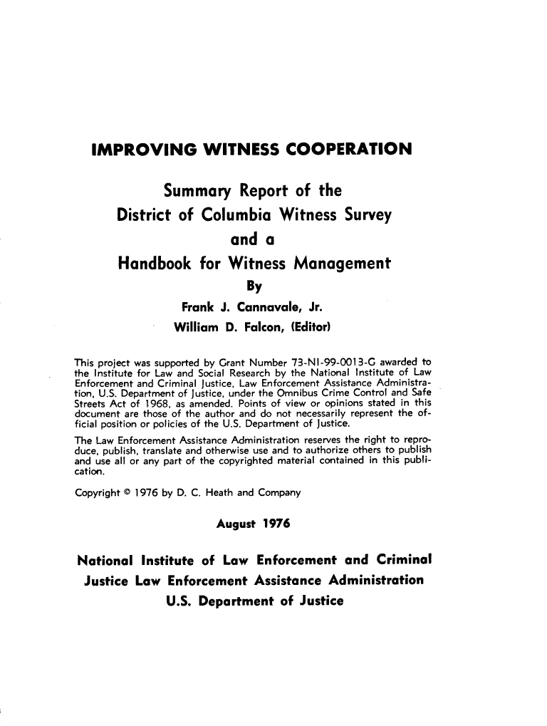 handle is hein.agopinions/impwitnss0001 and id is 1 raw text is: 










   IMPROVING WITNESS COOPERATION


               Summary Report of the

       District of Columbia Witness Survey

                           and a

        Handbook for Witness Management
                              By
                   Frank J. Cannavale, Jr.
                 William D. Falcon, (Editor)

This project was supported by Grant Number 73-NI-99-0013-G awarded to
the Institute for Law and Social Research by the National Institute of Law
Enforcement and Criminal Justice, Law Enforcement Assistance Administra-
tion, U.S. Department of Justice, under the Omnibus Crime Control and Safe
Streets Act of 1968, as amended. Points of view or opinions stated in this
document are those of the author and do not necessarily represent the of-
ficial position or policies of the U.S. Department of Justice.
The Law Enforcement Assistance Administration reserves the right to repro-
duce, publish, translate and otherwise use and to authorize others to publish
and use all or any part of the copyrighted material contained in this publi-
cation.
Copyright ( 1976 by D. C. Heath and Company

                        August 1976


 National Institute of Law Enforcement and Criminal
 Justice Law Enforcement Assistance Administration
                U.S. Department of Justice


