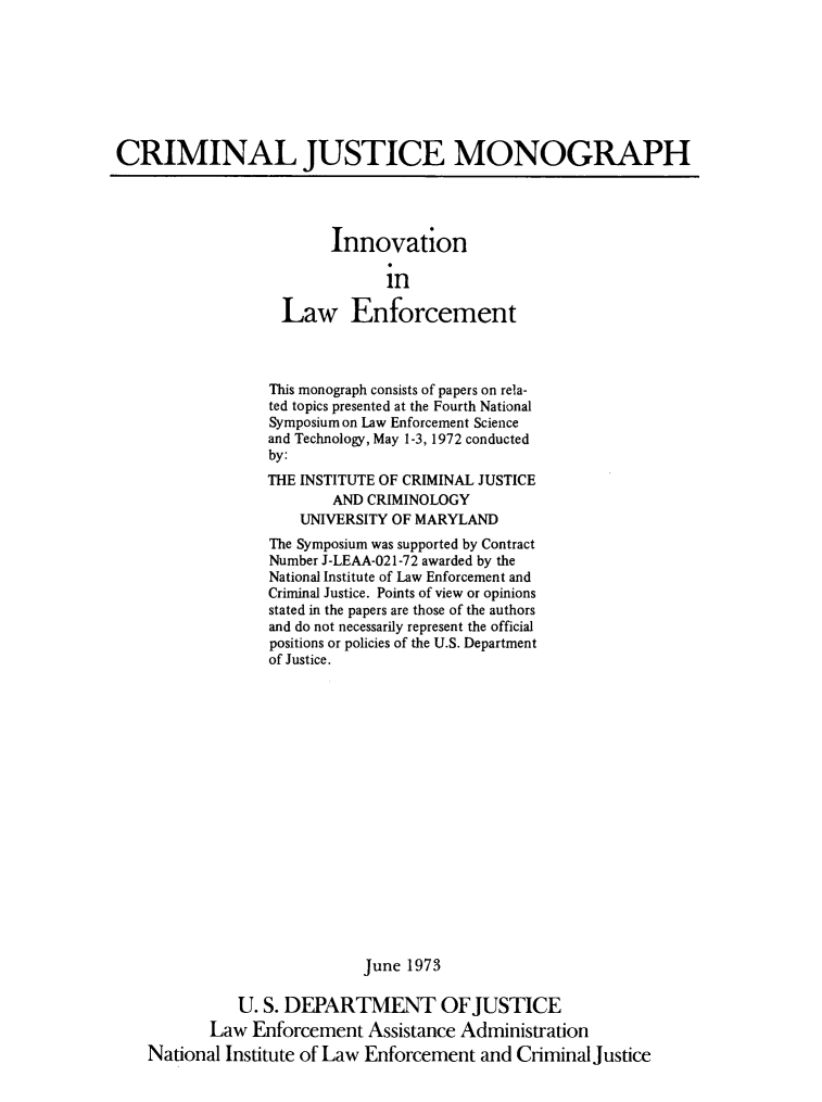 handle is hein.agopinions/innlwnfc0001 and id is 1 raw text is: 








CRIMINAL JUSTICE MONOGRAPH


      Innovation

            in

Law Enforcement


              This monograph consists of papers on rela-
              ted topics presented at the Fourth National
              Symposium on Law Enforcement Science
              and Technology, May 1-3, 1972 conducted
              by:
              THE INSTITUTE OF CRIMINAL JUSTICE
                     AND CRIMINOLOGY
                  UNIVERSITY OF MARYLAND
              The Symposium was supported by Contract
              Number J-LEAA-021-72 awarded by the
              National Institute of Law Enforcement and
              Criminal Justice. Points of view or opinions
              stated in the papers are those of the authors
              and do not necessarily represent the official
              positions or policies of the U.S. Department
              of Justice.


















                         June 1973

          U. S. DEPARTMENT OFJUSTICE
       Law Enforcement Assistance Administration
National Institute of Law Enforcement and Criminal Justice


