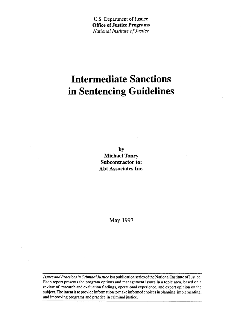 handle is hein.agopinions/intsnct0001 and id is 1 raw text is: 

            U.S. Department of Justice
            Office of Justice Programs
            National Institute of Justice








  Intermediate Sanctions

in Sentencing Guidelines









                       by
                Michael Tonry
                Subcontractor to:
              Abt Associates Inc.








                   May 1997


Issues and Practices in Criminal Justice is a publication series of the National Institute of Justice.
Each report presents the program options and management issues in a topic area, based on a
review of research and evaluation findings, operational experience, and expert opinion on the
subject. The intent is to provide information to make informed choices in planning, implementing,
and improving programs and practice in criminal justice.


