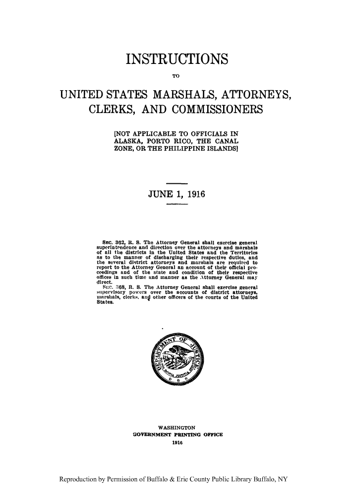handle is hein.agopinions/inusma0001 and id is 1 raw text is: INSTRUCTIONS
TO
UNITED STATES MARSHALS, ATTORNEYS,
CLERKS, AND COMMISSIONERS

[NOT APPLICABLE TO OFFICIALS IN
ALASKA, PORTO RICO, THE CANAL
ZONE, OR THE PHILIPPINE ISLANDS]
JUNE 1, 1916
SEC. 362, R. S. The Attorney General shall exercise general
superintendence and direction over the attorneys and marshals
of all the districts in the United States and the Territories
as to the manner of discharging their respective duties, and
the several district attorneys and marshals are required to
report to the Attorney General an account of their official pro-
ceedings and of the state and condition of their respective
offlces in such time and manner as the Attorney General may
di rect.
Suc. 368, R. S. The Attorney General shall exercise general
supervisory powers over the accounts of district attorneys,
marshals, clerks  ang other officers of the courts of the United
States.

WASHINGTON
GOVERNMENT PRINTING OFFICE
1916

Reproduction by Permission of Buffalo & Erie County Public Library Buffalo, NY


