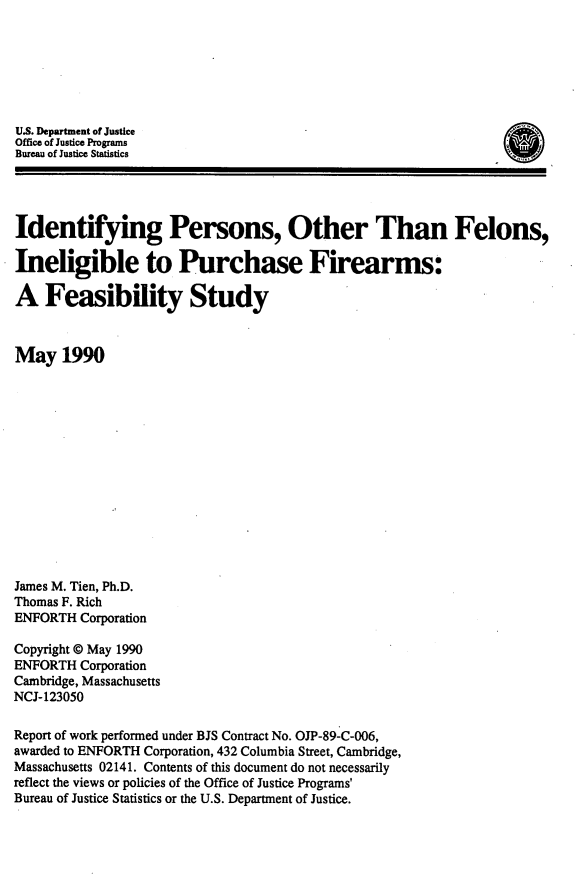 handle is hein.agopinions/ipfib0001 and id is 1 raw text is: 






U.S. Department of Justice
Office of Justice Programs
Bureau of Justice Statistics




Identifying Persons, Other Than Felons,

Ineligible to Purchase Firearms:

A Feasibility Study



May 1990














James M. Tien, Ph.D.
Thomas F. Rich
ENFORTH Corporation

Copyright @ May 1990
ENFORTH Corporation
Cambridge, Massachusetts
NCJ-123050

Report of work performed under BJS Contract No. OJP-89-C-006,
awarded to ENFORTH Corporation, 432 Columbia Street, Cambridge,
Massachusetts 02141. Contents of this document do not necessarily
reflect the views or policies of the Office of Justice Programs'
Bureau of Justice Statistics or the U.S. Department of Justice.


