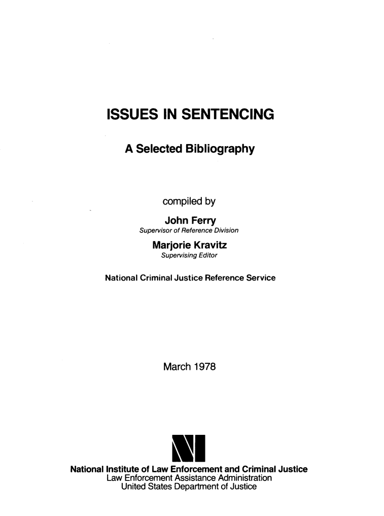 handle is hein.agopinions/isssentc0001 and id is 1 raw text is: 








        ISSUES IN SENTENCING


            A Selected Bibliography




                    compiled by

                    John Ferry
               Supervisor of Reference Division
                  Marjorie Kravitz
                    Supervising Editor

        National Criminal Justice Reference Service







                    March 1978







                      LI
National Institute of Law Enforcement and Criminal Justice
        Law Enforcement Assistance Administration
           United States Department of Justice



