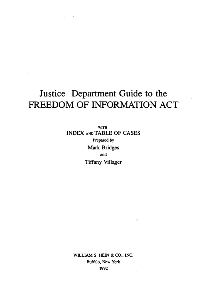 handle is hein.agopinions/jdefreein0001 and id is 1 raw text is: Justice Department Guide to the
FREEDOM OF INFORMATION ACT
WITH
INDEX AND TABLE OF CASES
Prepared by
Mark Bridges
and
Tiffany Villager
WILLIAM S. HEIN & CO., INC.
Buffalo, New York
1992



