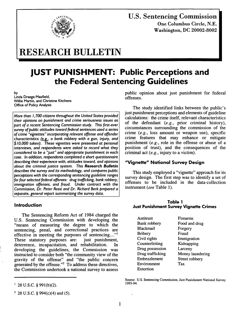 handle is hein.agopinions/jpppfsg0001 and id is 1 raw text is: U.S. Sentencing Commission
One Columbus Circle, N.E.
Washington, DC 20002-8002
RESEARCH BULLETIN
JUST PUNISHMENT: Public Perceptions and
the Federal Sentencing Guidelines

by
Unda Drazga Maxfield,
Willie Martin, and Christine Kitchens
Office of Policy Analysis
More than 1,700 citizens throughout the United States provided
their opinions on punishment and crime seriousness issues as
part of a recent Sentencing Commission study. This first-ever
survey of public attitudes toward federal sentences used a series
of crime vignettes incorporating relevant offense and offender
characteristics (g, a bank robbery with a gun, injury, and
$10,000 taken). These vignettes were presented at personal
interviews, and respondents were asked to record what they
considered to be a just and appropriate punishment in each
case. In addition, respondents completed a short questionnaire
describing their experience with, attitudes toward, and opinions
about the criminal justice system. This Research Bulletin
describes the survey and its methodology, and compares public
perceptions with the corresponding sentencing guideline ranges
for four selected federal offenses: drug trafficking, bank robbery,
immigration offenses, and fraud. Under contract with the
Commission, Dr. Peter Rossi and Dr. Richard Berk prepared a
separate, general report summarizing the survey data.

Introduction

public opinion about just punishment for federal
offenses.
The study identified links between the public's
just punishment perceptions and elements of guideline
calculations: the crime itself, relevant characteristics
of the defendant (e.g., prior criminal history),
circumstances surrounding the commission of the
crime (e.g., loss amount or weapon use), specific
crime features that may enhance or mitigate
punishment (e.g., role in the offense or abuse of a
position of trust), and the consequences of the
criminal act (e.g., injury to a victim).
Vignette National Survey Design
This study employed a vignette approach for its
survey design. The first step was to identify a set of
offenses to be included in the data-collection
instrument (see Table 1).
Table 1
Just Punishment Survey Vignette Crimes

The Sentencing Reform Act of 1984 charged the
U.S. Sentencing Commission with developing the
means of measuring the degree to which the
sentencing, penal, and correctional practices are
effective in meeting the purposes of sentencing.....
These statutory purposes are:  just punishment,
deterrence, incapacitation, and rehabilitation.  In
developing the guidelines, the Commission was
instructed to consider both the community view of the
gravity of the offense and the public concern
generated by the offense.2 To address these directives,
the Commission undertook a national survey to assess

Antitrust
Bank robbery
Blackmail
Bribery
Civil rights
Counterfeiting
Drug possession
Drug trafficking
Embezzlement
Environment
Extortion

Firearms
Food and drug
Forgery
Fraud
Immigration
Kidnapping
Larceny
Money laundering
Street robbery
Tax

Source: U.S. Sentencing Commission, Just Punishment National Survey
1993-94.

1

' 28 U.S.C. § 991(b)(2).
2 28 U.S.C. § 994(c)(4) and (5).


