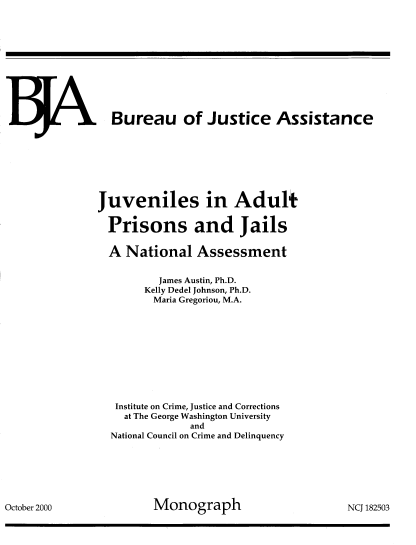 handle is hein.agopinions/jvadltp0001 and id is 1 raw text is: 






















































October 2000


, Bureau of Justice Assistance








Juveniles in Adult

  Prisons and Jails

  A National Assessment


          James Austin, Ph.D.
        Kelly Dedel Johnson, Ph.D.
        Maria Gregoriou, M.A.











   Institute on Crime, Justice and Corrections
   at The George Washington University
               and
  National Council on Crime and Delinquency







         Monograph                      NCJ 182503


