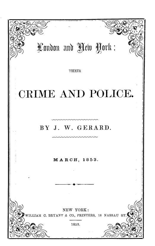 handle is hein.agopinions/ldnanwyk0001 and id is 1 raw text is: 




~D 0. §~ ~r


U  ll '  CU q


             THETM






CRIME AND POLICE.


BY  J. W. GERARD.


MARCH,  1853.


WILLIAM . B


   NEW YORK:
RYANT & CO., PRINTERS, 1!


NASSAU ST.


1853.


I


     U Lp o


+
+


