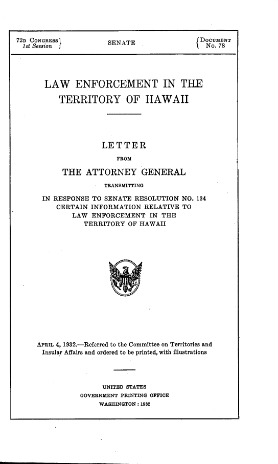 handle is hein.agopinions/lenfterha0001 and id is 1 raw text is: 




72D CONGRESSJ         SENATE               jDOCUMENT
  1st Session J                              i o. 78





       LAW ENFORCEMENT IN THE

          TERRITORY OF HAWAII






                    LETTER

                        FROM

           THE   ATTORNEY GENERAL


                TRANSMITTING

 IN RESPONSE TO SENATE RESOLUTION  NO. 134
     CERTAIN INFORMATION  RELATIVE TO
        LAW  ENFORCEMENT   IN THE
           TERRITORY  OF HAWAII

















APRIL 4, 1932.-Referred to the Committee on Territories and
Insular Affairs and ordered to be printed, with illustrations


     UNITED STATES
GOVERNMENT PRINTING OFFICE
    WASHINGTON : 1982


