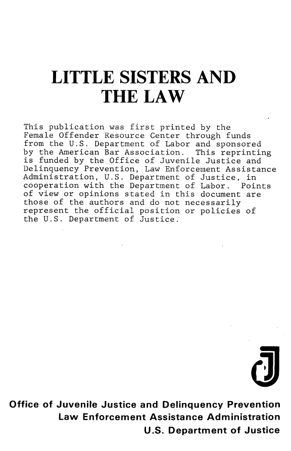 handle is hein.agopinions/lttlsstrs0001 and id is 1 raw text is: 







        LITTLE SISTERS AND

                 THE LAW


   This publication was first printed by the
   Female Offender Resource Center through funds
   from the U.S. Department of Labor and sponsored
   by the American Bar Association. This reprinting
   is funded by the Office of Juvenile Justice and
   Delinquency Prevention, Law Enforcement Assistance
   Administration, U.S. Department of Justice, in
   cooperation with the Department of Labor. Points
   of view or opinions stated in this document are
   those of the authors and do not necessarily
   represent the official position or policies of
   the U.S. Department of Justice.


















                                             di

Office of Juvenile Justice and Delinquency Prevention
         Law Enforcement Assistance Administration
                         U.S. Department of Justice



