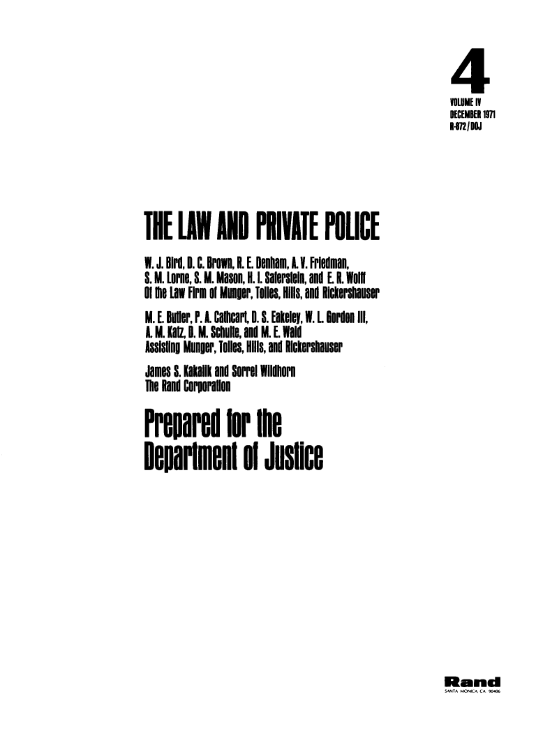 handle is hein.agopinions/lwpvpl0001 and id is 1 raw text is: 



                                                          4
                                                          VOLUME IV
                                                          DECEMBER 1971
                                                          1-872/DOJ





THE LAW AND PRIVATE POLICE
W. J. Bid, II. C. BroWn, R. E. DeNam, A. . Fredman,
S. M. Lore, S. M. Mason, H. I. Salersein, and E R. Wolfl
of 1e Law Firm  of Munger, Toues, Hills, and Rictershauser
M. E. Butler, P. A. Calheaf, 0. S. Ealeley, W. L. Gordon III,
A. M. Kal, B. M. Schulle, and M. E. Wald
Assisllng Munger, 1011s, Hills, and Rickershauser
James S. Kakallk and Sofrel Wilihrn
The Rand Corporallon

Preparelr 1he

Ilearien         l 0i  Jusice


Randi
MAN MONICAC 90406



