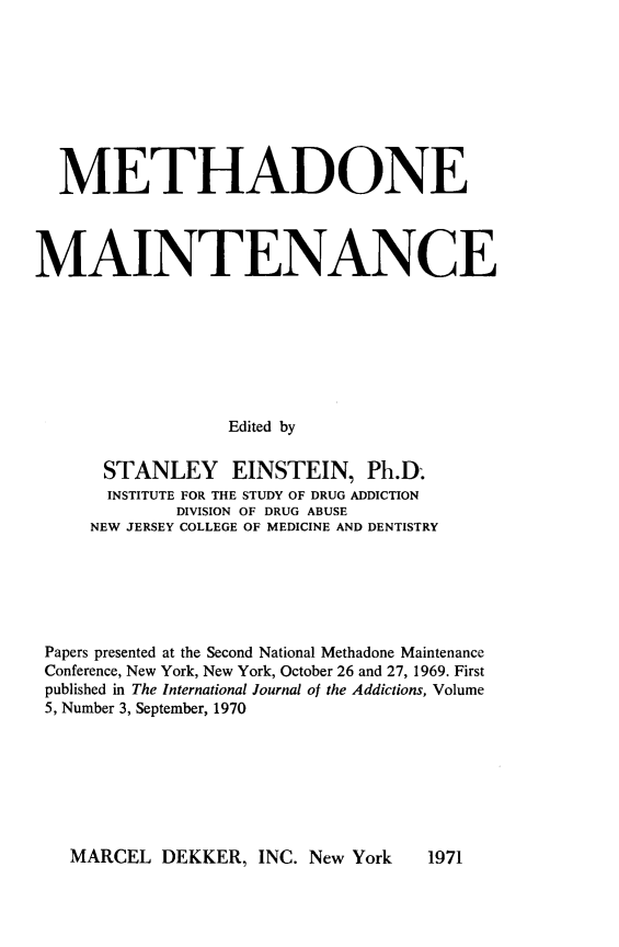 handle is hein.agopinions/mhdemtce0001 and id is 1 raw text is: 









  METHADONE




MAINTENANCE








                  Edited by

      STANLEY EINSTEIN, Ph.D.
      INSTITUTE FOR THE STUDY OF DRUG ADDICTION
             DIVISION OF DRUG ABUSE
     NEW JERSEY COLLEGE OF MEDICINE AND DENTISTRY


Papers presented at the Second National Methadone Maintenance
Conference, New York, New York, October 26 and 27, 1969. First
published in The International Journal of the Addictions, Volume
5, Number 3, September, 1970


MARCEL DEKKER, INC. New York


1971


