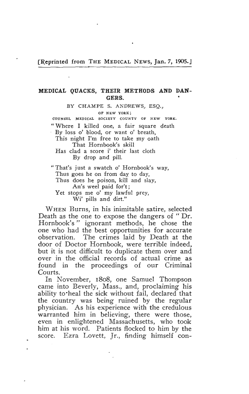 handle is hein.agopinions/mlqstmsdr0001 and id is 1 raw text is: 






[Reprinted from THE MEDICAL NEWS, Jan. 7, 1905.J



MEDICAL QUACKS, THEIR METHODS AND DAN-
                     GERS.
         BY CHAMPE S. ANDREWS, ESQ.,
                   OF NEW YORK;
     COUNSEL MEDICAL SOCIETY COUNTY OF NEW YORK.
     Where I killed one, a fair square death
     By loss o' blood, or want o' breath,
     This night I'm free to take my oath
           That Hornbook's skill
     Has clad a score i' their last cloth
           By drop and pill.
    That's just a swatch o' Hornbook's way,
    Thus goes he on from day to day,
      Thus does he poison, kill and slay,
           An's weel paid for't;
     Yet stops me o' my lawful prey,
           Wi' pills and dirt.
  WHEN Burns, in his inimitable satire, selected
Death as the one to expose the dangers of  Dr.
Hornbook's  ignorant methods, he chose the
one who had the best opportunities for accurate
observation. The crimes laid by Death at the
door of Doctor Hornbook, were terrible indeed,
but it is not difficult to duplicate them over and
over in the official records of actual crime as
found   in the proceedings of our Criminal
Courts.
  In November, i8o8, one Samuel Thompson
came into Beverly, Mass., and, proclaiming his
ability to-heal the sick without fail, declared that
the country was being ruined by the regular
physician. As his experience with the credulous
warranted him in believing, there were those,
even in enlightened Massachusetts, who took
him at his word. Patients flocked to him by the
score. Ezra Lovett, Jr., finding himself con-


