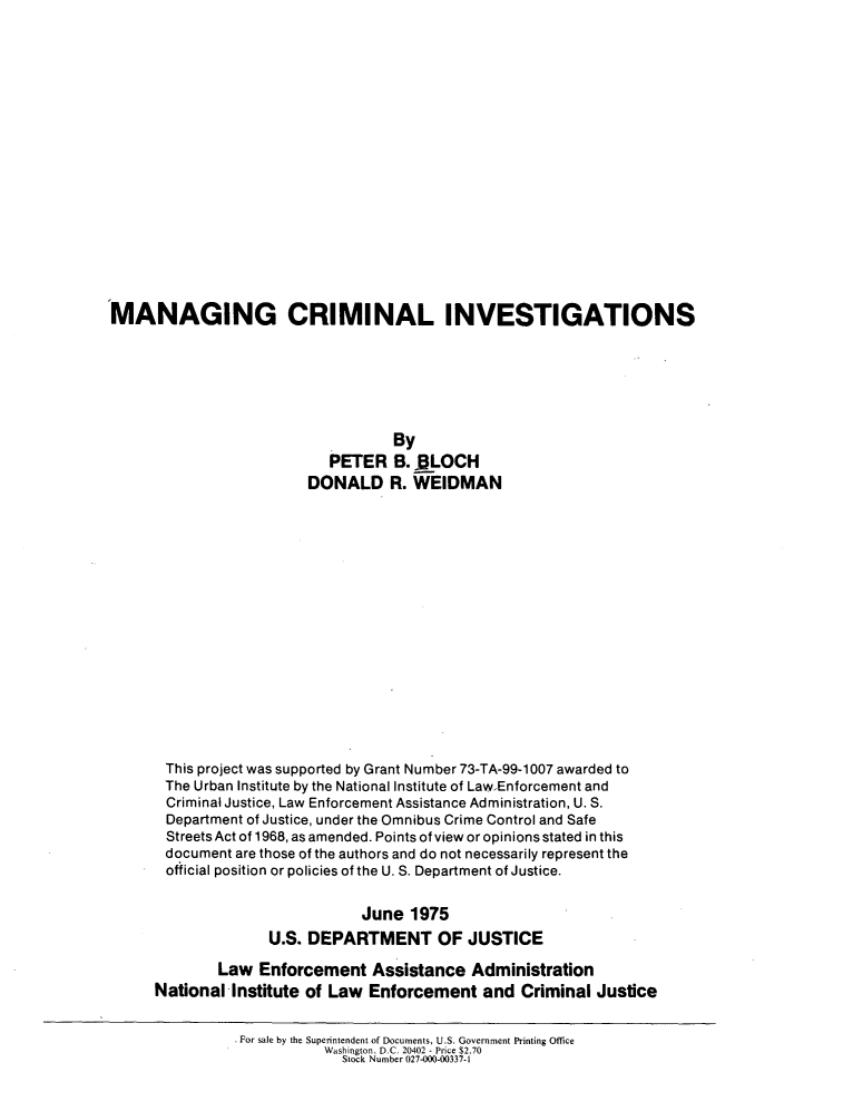 handle is hein.agopinions/mngcri0001 and id is 1 raw text is: 

















MANAGING CRIMINAL INVESTIGATIONS






                                   By
                           PETER B. ._LOCH
                         DONALD R. WEIDMAN
















       This project was supported by Grant Number 73-TA-99-1007 awarded to
       The Urban Institute by the National Institute of Law Enforcement and
       Criminal Justice, Law Enforcement Assistance Administration, U. S.
       Department of Justice, under the Omnibus Crime Control and Safe
       StreetsAct of 1968, as amended. Points of view or opinions stated in this
       document are those of the authors and do not necessarily represent the
       official position or policies of the U. S. Department of Justice.


                               June 1975
                    U.S. DEPARTMENT OF JUSTICE

             Law Enforcement Assistance Administration
      National Institute of Law Enforcement and Criminal Justice

                * For sale by the Superintendent of Documents, U.S. Government Printing Office
                           Washington. D.C. 20402 - Price $2.70
                             Stock Number 027-000-00337-1


