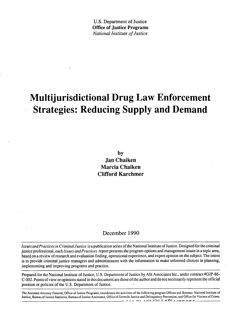 handle is hein.agopinions/muldrgla0001 and id is 1 raw text is: 


                                     U.S. Department of Justice
                                     Office of Justice Programs
                                     National Institute of Justice












    Multijurisdictional Drug Law Enforcement

      Strategies: Reducing Supply and Demand







                                                 by
                                           Jan Chaiken
                                         Marcia Chaiken
                                       Clifford Karchmer











                                          December 1990

Issues and Practices in Criminal Justice is a publication series of the National Institute of Justice. Designed for the criminal
justice professional, each Issues and Practices report presents the program options and management issues in a topic area,
based on a review of research and evaluation finding, operational experience, and expert opinion on the subject. The intent
is to provide criminal justice managers and administrators with the information to make informed choices in planning,
implementing and improving programs and practice.

Prepared for the National Institute of Justice, U.S. Department of Justice by Abt Associates Inc., under contract #OJP-86-
C-002. Points of view or opinions stated in this document are those of the author and do not necessarily represent the official
position or policies of the U.S. Department of Justice.
The Assistant Attorney General, Office of Justice Programs, coordinates the activities of the following program Offices and Bureaus: National Institute of
Justice, Bureau of Justice Statistics, Bureau of Justice Assistance, Office of Juvenile Justice and Delinquency Prevention, and Office for Victims of Crime.
                                                        --  --    Y -X IA            ~      ~


