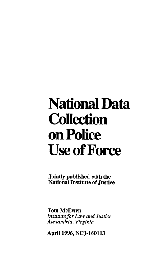 handle is hein.agopinions/ndcpuf0001 and id is 1 raw text is: 















National Data

Collection

on Police

Use of Force


Jointly published with the
National Institute of Justice



Tom McEwen
Institute for Law and Justice
Alexandria, Virginia

April 1996, NCJ-160113


