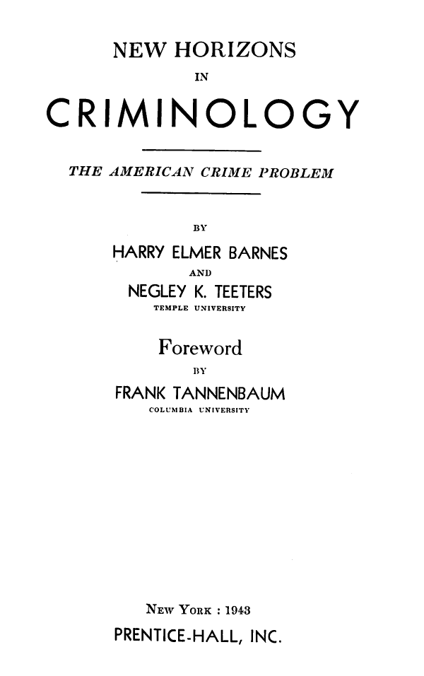 handle is hein.agopinions/nhcac0001 and id is 1 raw text is: 

      NEW   HORIZONS
              IN


CRIMINOLOGY


THE AMERICAN CRIME PROBLEM



            BY

    HARRY ELMER BARNES
           AND
      NEGLEY K. TEETERS
        TEMPLE UNIVERSITY


        Foreword
            BY
    FRANK TANNENBAUM
        COLUMBIA UNIVERSITY


NEW YORK : 1943


PRENTICE-HALL, INC.


