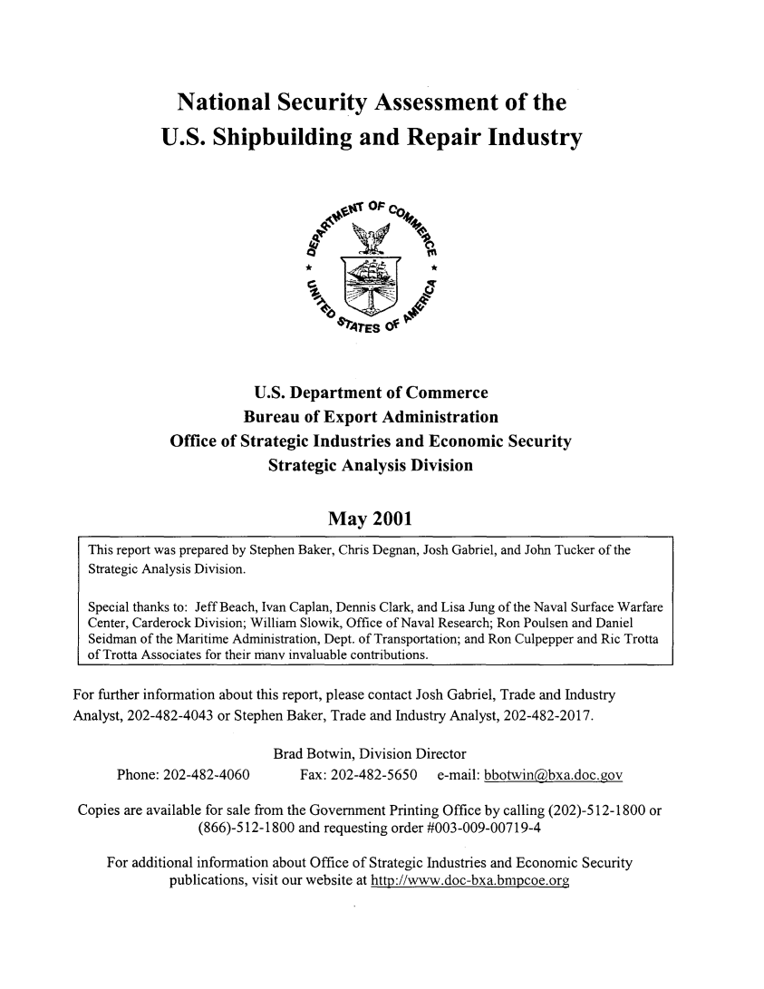 handle is hein.agopinions/nsauss0001 and id is 1 raw text is: 




  National Security Assessment of the

U.S. Shipbuilding and Repair Industry


                         U.S. Department of Commerce
                         Bureau of Export Administration
             Office of Strategic Industries and Economic Security
                           Strategic Analysis Division


                                   May 2001

  This report was prepared by Stephen Baker, Chris Degnan, Josh Gabriel, and John Tucker of the
  Strategic Analysis Division.

  Special thanks to: Jeff Beach, Ivan Caplan, Dennis Clark, and Lisa Jung of the Naval Surface Warfare
  Center, Carderock Division; William Slowik, Office of Naval Research; Ron Poulsen and Daniel
  Seidman of the Maritime Administration, Dept. of Transportation; and Ron Culpepper and Ric Trotta
  of Trotta Associates for their many invaluable contributions.

For further information about this report, please contact Josh Gabriel, Trade and Industry
Analyst, 202-482-4043 or Stephen Baker, Trade and Industry Analyst, 202-482-2017.

                            Brad Botwin, Division Director


Phone: 202-482-4060


Fax: 202-482-5650  e-mail: bbotwin.(bxa.doc.gov


Copies are available for sale from the Government Printing Office by calling (202)-512-1800 or
                 (866)-512-1800 and requesting order #003-009-00719-4

    For additional information about Office of Strategic Industries and Economic Security
             publications, visit our website at http ://www.doc-bxa.bmpcoe.org


