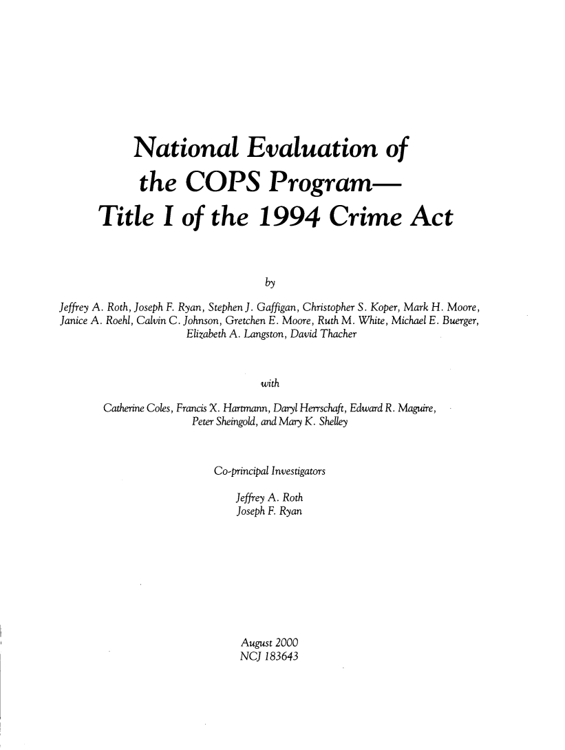 handle is hein.agopinions/ntlevl0001 and id is 1 raw text is: 










            National Evaluation of

            the COPS Program-

      Title I of the 1994 Crime Act



                                 by

Jeffrey A. Roth, Joseph F. Ryan, Stephen J. Gaffigan, Christopher S. Koper, Mark H. Moore,
Janice A. Roehl, Calvin C. Johnson, Gretchen E. Moore, Ruth M. White, Michael E. Buerger,
                    Elizabeth A. Langston, David Thacher



                                with


Catherine Coles, Francis X. Hartmann, Daryl Herrschaft, Edward R. Maguire,
              Peter Sheingold, and Mary K. Shelley



                  Co-principal Investigators

                     Jeffrey A. Roth
                     Joseph F. Ryan









                     August 2000
                     NC 183643


