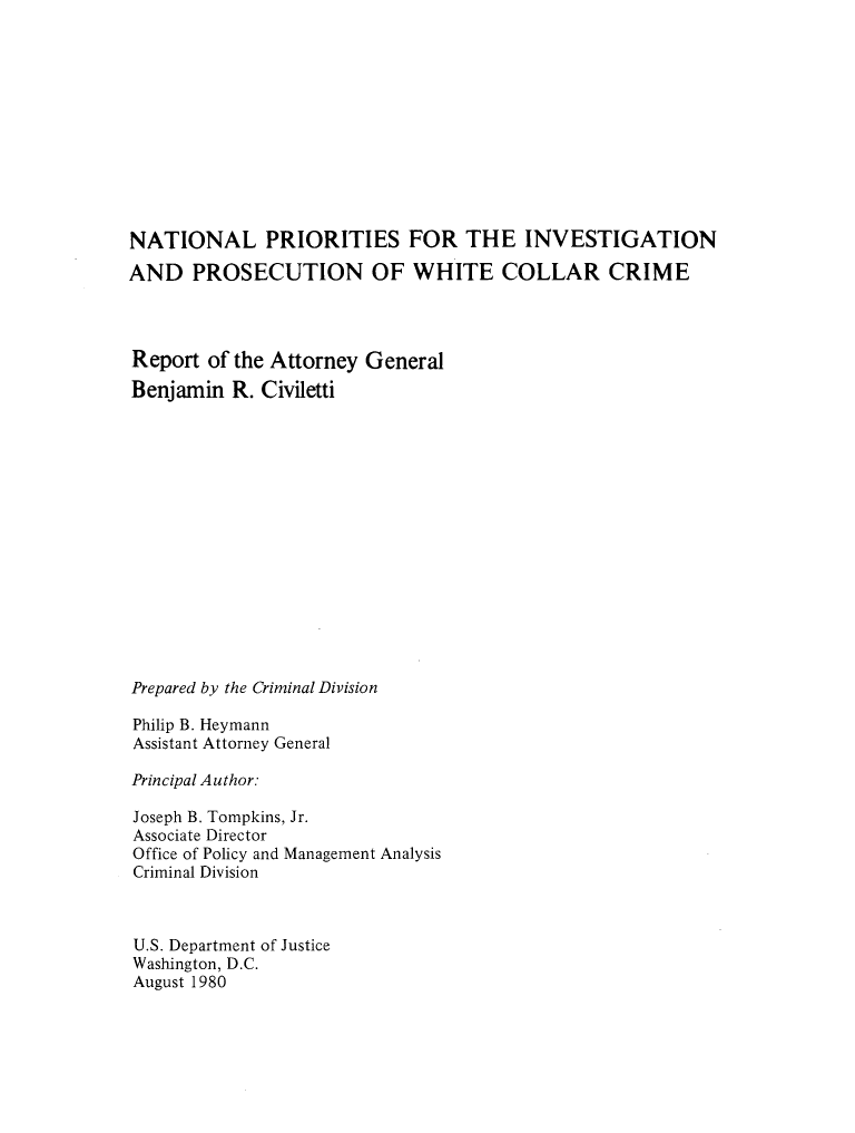 handle is hein.agopinions/ntlpinprs0001 and id is 1 raw text is: 











NATIONAL PRIORITIES FOR THE INVESTIGATION

AND PROSECUTION OF WHITE COLLAR CRIME


Report of the Attorney
Benjamin R. Civiletti


General


Prepared by the Criminal Division

Philip B. Heymann
Assistant Attorney General

Principal Author.

Joseph B. Tompkins, Jr.
Associate Director
Office of Policy and Management Analysis
Criminal Division



U.S. Department of Justice
Washington, D.C.
August 1980


