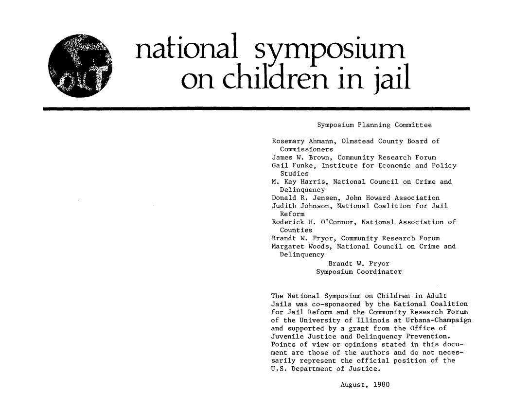 handle is hein.agopinions/ntlsych0001 and id is 1 raw text is: 





national symposium



          on children in jail




                                         Symposium Planning Committee

                               Rosemary Ahmann, Olmstead County Board of
                               Commissioners
                               James W. Brown, Community Research Forum
                               Gail Funke, Institute for Economic and Policy
                                 Studies
                               M. Kay Harris, National Council on Crime and
                               Delinquency
                               Donald R. Jensen, John Howard Association
                               Judith Johnson, National Coalition for Jail
                               Reform
                               Roderick H. O'Connor, National Association of
                               Counties
                               Brandt W. Pryor, Community Research Forum
                               Margaret Woods, National Council on Crime and
                               Delinquency
                                           Brandt W. Pryor
                                         Symposium Coordinator


                              The National Symposium on Children in Adult
                              Jails was co-sponsored by the National Coalition
                              for Jail Reform and the Community Research Forum
                              of the University of Illinois at Urbana-Champaign
                              and supported by a grant from the Office of
                              Juvenile Justice and Delinquency Prevention.
                              Points of view or opinions stated in this docu-
                              ment are those of the authors and do not neces-
                              sarily represent the official position of the
                              U.S. Department of Justice.


August, 1980


