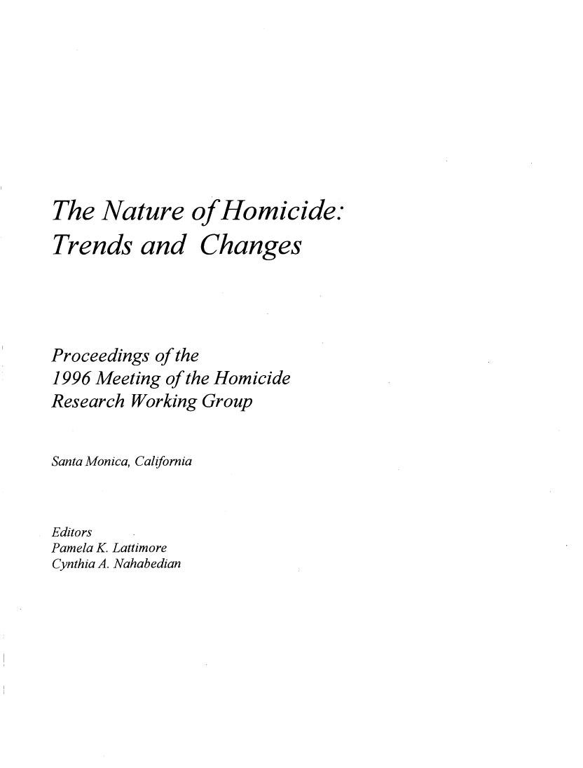 handle is hein.agopinions/ntrhmcd0001 and id is 1 raw text is: 








The Nature of Homicide:


Trends and


Changes


Proceedings of the
1996 Meeting of the Homicide
Research Working Group


Santa Monica, California


Editors
Pamela K. Lattimore
Cynthia A. Nahabedian


