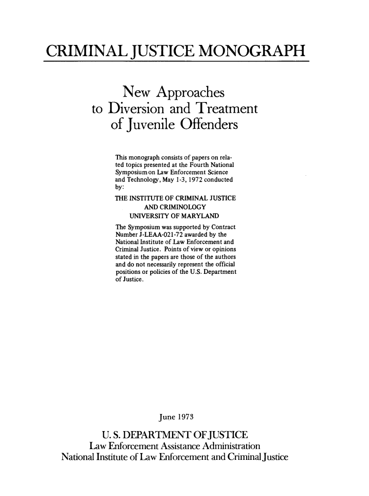 handle is hein.agopinions/nwapprch0001 and id is 1 raw text is: 





CRIMINAL JUSTICE MONOGRAPH




                   New Approaches

           to  Diversion and Treatment

                of  Juvenile Offenders



                This monograph consists of papers on rela-
                ted topics presented at the Fourth National
                Symposium on Law Enforcement Science
                and Technology, May 1-3, 1972 conducted
                by:
                THE INSTITUTE OF CRIMINAL JUSTICE
                        AND CRIMINOLOGY
                    UNIVERSITY OF MARYLAND
                 The Symposium was supported by Contract
                 Number J-LEAA-021-72 awarded by the
                 National Institute of Law Enforcement and
                 Criminal Justice. Points of view or opinions
                 stated in the papers are those of the authors
                 and do not necessarily represent the official
                 positions or policies of the U.S. Department
                 of Justice.


















                            June 1973

              U. S. DEPARTMENT OF JUSTICE
           Law Enforcement  Assistance Administration
    National Institute of Law Enforcement and Criminal justice


