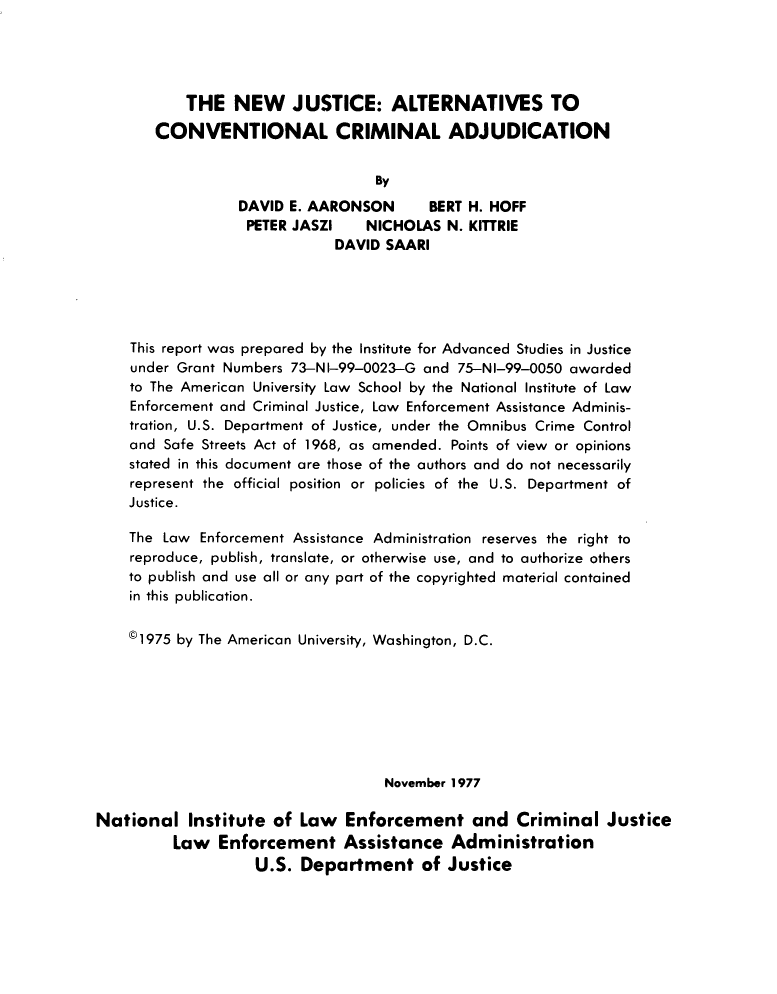 handle is hein.agopinions/nwjeast0001 and id is 1 raw text is: THE NEW JUSTICE: ALTERNATIVES TO
CONVENTIONAL CRIMINAL ADJUDICATION
By
DAVID E. AARONSON     BERT H. HOFF
PETER JASZI   NICHOLAS N. KITTRIE
DAVID SAARI
This report was prepared by the Institute for Advanced Studies in Justice
under Grant Numbers 73-NI-99-0023-G and 75-NI-99-0050 awarded
to The American University Law School by the National Institute of Law
Enforcement and Criminal Justice, Law Enforcement Assistance Adminis-
tration, U.S. Department of Justice, under the Omnibus Crime Control
and Safe Streets Act of 1968, as amended. Points of view or opinions
stated in this document are those of the authors and do not necessarily
represent the official position or policies of the U.S. Department of
Justice.
The Law Enforcement Assistance Administration reserves the right to
reproduce, publish, translate, or otherwise use, and to authorize others
to publish and use all or any part of the copyrighted material contained
in this publication.
©1975 by The American University, Washington, D.C.
November 1977
National Institute of Law Enforcement and Criminal Justice
Law Enforcement Assistance Administration
U.S. Department of Justice


