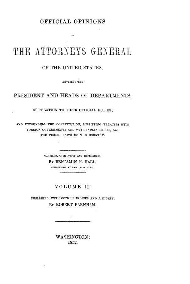 handle is hein.agopinions/oag0002 and id is 1 raw text is: OFFICIAL OPINIONS
O0
THE ATTORNEYS GENERAL
OF THE UNITED STATES,
AIVISING rilE
PRESIDENT AND HEADS OF DEPARTMENTS,
IN RELATION TO THEIR OFFICIAL DUTIES;
AND EXPOUNDING THE CONSTITUTION, SUBSISTING TREATIES WITH
FOREIGN GOVERNMENTS AND WITH INDIAN TRIBES, AND
THE PUBLIC LAWS OF THE COUNTRY.
COMPILED, WIT NOTES AND REFERENCER,
By BENJAMIN F. IALL,
COUNSELLOR AT LAW, NEW YORK.
VOLUME II.
PUBLISHED, WITH COPIOUS INDICES AND A DIGEST,
By ROBERT FARNHAM.

WASHINGTON:
1852.


