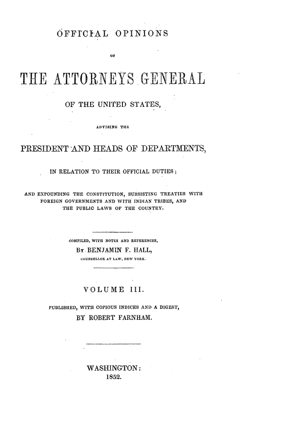 handle is hein.agopinions/oag0003 and id is 1 raw text is: OFFrCIAL OPINIONS
OF
TiE ATTORNEYS GENERAL
OF THE UNITED STATES,
ADVISING THE
PRESIDENT AND HEADS OF DEPARTMENTS,
IN RELATION TO THEIR OFFICIAL DUTIES;
AND EXPOUNDING THE CONSTITUTION, SUBSISTING TREATIES WITH
FOREIGN GOVERNMENTS AND WITH INDIAN TRIBES, AND
THE PUBLIC LAWS OF THE COUNTRY.
cOMPILED, WITH NOTES AND REFERENCES,
By BENJAMIN F. HALL,
COUNSELLOR AT LAW, NEW YORK.
VOLUME III.
PUBLISHED, WITH COPIOUS INDICES AND A DIGEST,
BY ROBERT FARNHAM.

WASHINGTON:
1852.


