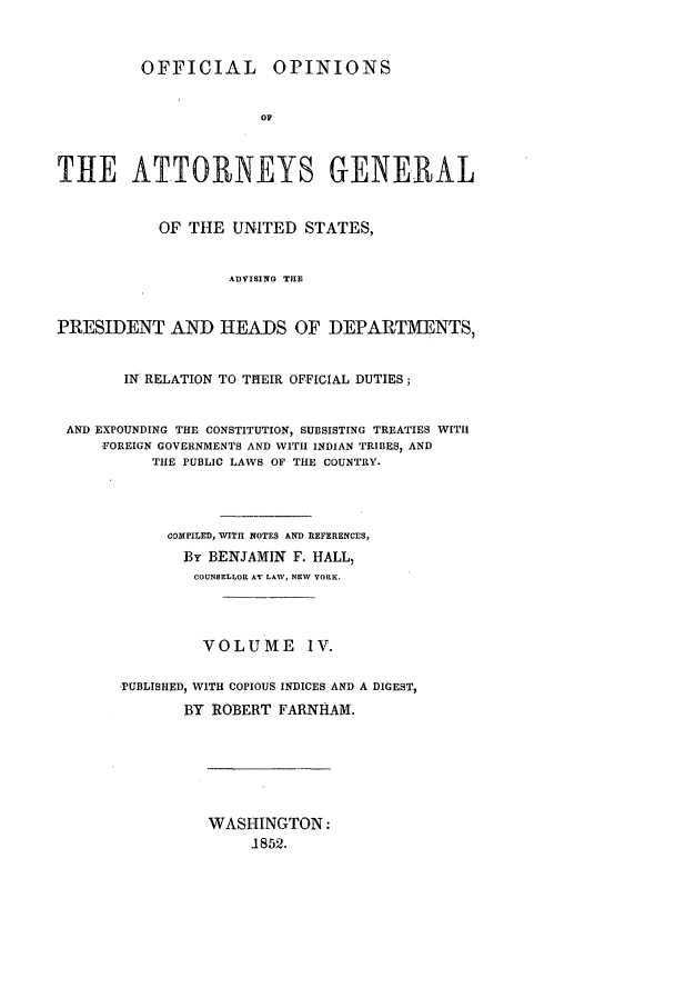 handle is hein.agopinions/oag0004 and id is 1 raw text is: OFFICIAL OPINIONS
OF
THE ATTORNEYS GENERAL
OF THE UNITED STATES,
ADVISING THIE
PRESIDENT AND HEADS OF DEPARTMENTS,
IN RELATION TO THEIR OFFICIAL DUTIES;
AND EXPOUNDING THE CONSTITUTION, SUBSISTING TREATIES WITH
FOREIGN GOVERNMENTS AND WITH INDIAN TRIBES, AND
TIlE PUBLIC LAWS OF THE COUNTRY.
COMPILED, WITH NOTES AND REFERENCES,
By BENJAMIN F. HALL,
COUNSELLOR AT LAW, NEV YORK.
VOLUME IV.
PUBLISHED, WITH COPIOUS INDICES AND A DIGEST,
BY ROBERT FARNHAM.

WASHINGTON:
J852.


