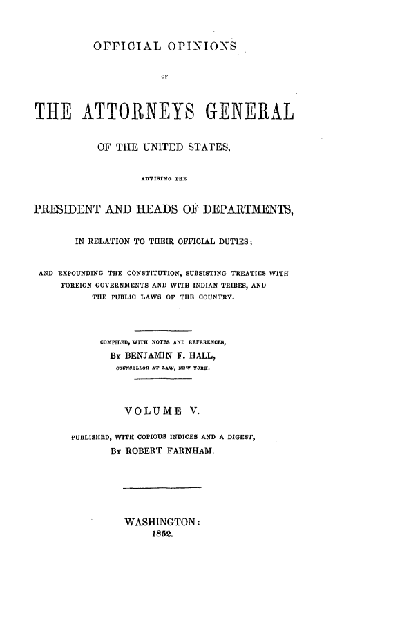 handle is hein.agopinions/oag0005 and id is 1 raw text is: OFFICIAL OPINIONS
OF
THE ATTORNEYS GENERAL
OF THE UNITED STATES,
ADVISING THE
PRESIDENT AND HEADS OF DEPARTMENTS,
IN RELATION TO THEIR OFFICIAL DUTIES;
AND EXPOUNDING THE CONSTITUTION, SUBSISTING TREATIES WITH
FOREIGN GOVERNMENTS AND WITH INDIAN TRIBES, AND
TIlE PUBLIC LAWS OF THE COUNTRY.
COMPILED, WITH NOTES AND REFERENCES,
By BENJAMIN F. HALL,
COUNSBLLOR AT LAW, NEW YaRK.
VOLUME V.
PUBLISHED, WITH COPIOUS INDICES AND A DIGEST,
By ROBERT FARNHAM.

WASHINGTON:
1852.


