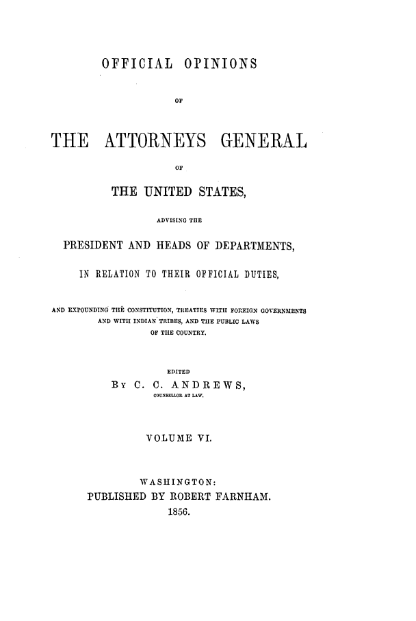 handle is hein.agopinions/oag0006 and id is 1 raw text is: OFFICIAL

OPINIONS

THE ATTORNEYS GENERAL
OF
THE UNITED STATES,
ADVISING THE
PRESIDENT AND HEADS OF DEPARTMENTS,
IN RELATION TO THEIR OFFICIAL DUTIES,
AND EXPOUNDING THlE CONSTITUTION, TREATIES WITH FOREIGN GOVERNMENTS
AND WITH INDIAN TRIBES, AND THE PUBLIC LAWS
OF TIE COUNTRY.
EDITED
By C. C. ANDREWS,
COUNSELLOR AT LAW.
VOLUME VI.
WASHINGTON:
PUBLISHED BY ROBERT FARNHAM.
1856.


